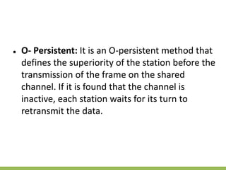 ● O- Persistent: It is an O-persistent method that
defines the superiority of the station before the
transmission of the frame on the shared
channel. If it is found that the channel is
inactive, each station waits for its turn to
retransmit the data.
 