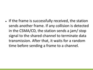 ● If the frame is successfully received, the station
sends another frame. If any collision is detected
in the CSMA/CD, the station sends a jam/ stop
signal to the shared channel to terminate data
transmission. After that, it waits for a random
time before sending a frame to a channel.
 