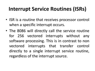 Interrupt Service Routines (ISRs)
• ISR is a routine that receives processor control
when a specific interrupt occurs.
• The 8086 will directly call the service routine
for 256 vectored interrupts without any
software processing. This is in contrast to non
vectored interrupts that transfer control
directly to a single interrupt service routine,
regardless of the interrupt source.
 