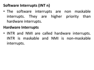 Software Interrupts (INT n)
• The software interrupts are non maskable
interrupts. They are higher priority than
hardware interrupts.
Hardware Interrupts
• INTR and NMI are called hardware interrupts.
INTR is maskable and NMI is non-maskable
interrupts.
 