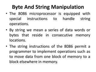 Byte And String Manipulation
• The 8086 microprocessor is equipped with
special instructions to handle string
operations.
• By string we mean a series of data words or
bytes that reside in consecutive memory
locations.
• The string instructions of the 8086 permit a
programmer to implement operations such as
to move data from one block of memory to a
block elsewhere in memory.
 