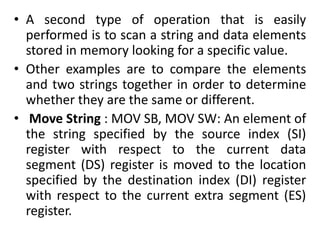 • A second type of operation that is easily
performed is to scan a string and data elements
stored in memory looking for a specific value.
• Other examples are to compare the elements
and two strings together in order to determine
whether they are the same or different.
• Move String : MOV SB, MOV SW: An element of
the string specified by the source index (SI)
register with respect to the current data
segment (DS) register is moved to the location
specified by the destination index (DI) register
with respect to the current extra segment (ES)
register.
 