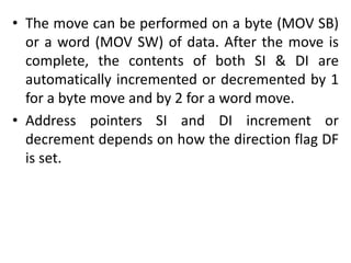 • The move can be performed on a byte (MOV SB)
or a word (MOV SW) of data. After the move is
complete, the contents of both SI & DI are
automatically incremented or decremented by 1
for a byte move and by 2 for a word move.
• Address pointers SI and DI increment or
decrement depends on how the direction flag DF
is set.
 
