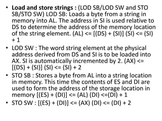 • Load and store strings : (LOD SB/LOD SW and STO
SB/STO SW) LOD SB: Loads a byte from a string in
memory into AL. The address in SI is used relative to
DS to determine the address of the memory location
of the string element. (AL) <= [(DS) + (SI)] (SI) <= (SI)
+ 1
• LOD SW : The word string element at the physical
address derived from DS and SI is to be loaded into
AX. SI is automatically incremented by 2. (AX) <=
[(DS) + (SI)] (SI) <= (SI) + 2
• STO SB : Stores a byte from AL into a string location
in memory. This time the contents of ES and DI are
used to form the address of the storage location in
memory [(ES) + (DI)] <= (AL) (DI) <=(DI) + 1
• STO SW : [(ES) + (DI)] <= (AX) (DI) <= (DI) + 2
 