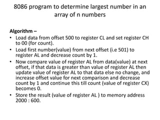 8086 program to determine largest number in an
array of n numbers
Algorithm –
• Load data from offset 500 to register CL and set register CH
to 00 (for count).
• Load first number(value) from next offset (i.e 501) to
register AL and decrease count by 1.
• Now compare value of register AL from data(value) at next
offset, if that data is greater than value of register AL then
update value of register AL to that data else no change, and
increase offset value for next comparison and decrease
count by 1 and continue this till count (value of register CX)
becomes 0.
• Store the result (value of register AL ) to memory address
2000 : 600.
 