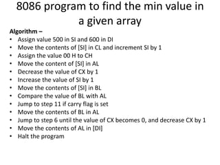 8086 program to find the min value in
a given array
Algorithm –
• Assign value 500 in SI and 600 in DI
• Move the contents of [SI] in CL and increment SI by 1
• Assign the value 00 H to CH
• Move the content of [SI] in AL
• Decrease the value of CX by 1
• Increase the value of SI by 1
• Move the contents of [SI] in BL
• Compare the value of BL with AL
• Jump to step 11 if carry flag is set
• Move the contents of BL in AL
• Jump to step 6 until the value of CX becomes 0, and decrease CX by 1
• Move the contents of AL in [DI]
• Halt the program
 