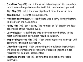 • Overflow Flag (OF) - set if the result is too large positive number,
or is too small negative number to fit into destination operand.
• Sign Flag (SF) - set if the most significant bit of the result is set.
• Zero Flag (ZF) - set if the result is zero.
• Auxiliary carry Flag (AF) - set if there was a carry from or borrow
to bits 0-3 in the AL register.
• Parity Flag (PF) - set if parity (the number of “1” bits) in the low-
order byte of the result is even.
• Carry Flag (CF) - set if there was a carry from or borrow to the
most significant bit during last result calculation.
• Trap or Single-step Flag (TF) - if set then single-step interrupt will
occur after the next instruction.
• Direction Flag (DF) - if set then string manipulation instructions
will auto-decrement index registers. If cleared then the index
registers will be auto-incremented.
• Interrupt-enable Flag (IF) - setting this bit enables maskable
interrupts.
 