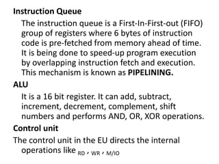 Instruction Queue
The instruction queue is a First-In-First-out (FIFO)
group of registers where 6 bytes of instruction
code is pre-fetched from memory ahead of time.
It is being done to speed-up program execution
by overlapping instruction fetch and execution.
This mechanism is known as PIPELINING.
ALU
It is a 16 bit register. It can add, subtract,
increment, decrement, complement, shift
numbers and performs AND, OR, XOR operations.
Control unit
The control unit in the EU directs the internal
operations like RD , WR , M/IO
 