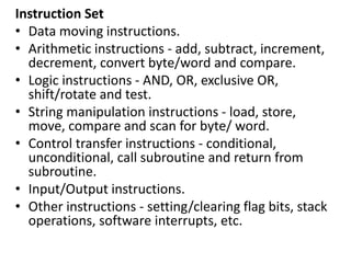 Instruction Set
• Data moving instructions.
• Arithmetic instructions - add, subtract, increment,
decrement, convert byte/word and compare.
• Logic instructions - AND, OR, exclusive OR,
shift/rotate and test.
• String manipulation instructions - load, store,
move, compare and scan for byte/ word.
• Control transfer instructions - conditional,
unconditional, call subroutine and return from
subroutine.
• Input/Output instructions.
• Other instructions - setting/clearing flag bits, stack
operations, software interrupts, etc.
 