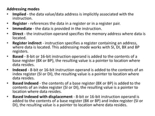 Addressing modes
• Implied - the data value/data address is implicitly associated with the
instruction.
• Register - references the data in a register or in a register pair.
• Immediate - the data is provided in the instruction.
• Direct - the instruction operand specifies the memory address where data is
located.
• Register indirect - instruction specifies a register containing an address,
where data is located. This addressing mode works with SI, DI, BX and BP
registers.
• Based - 8-bit or 16-bit instruction operand is added to the contents of a
base register (BX or BP), the resulting value is a pointer to location where
data resides.
• Indexed - 8-bit or 16-bit instruction operand is added to the contents of an
index register (SI or DI), the resulting value is a pointer to location where
data resides.
• Based Indexed - the contents of a base register (BX or BP) is added to the
contents of an index register (SI or DI), the resulting value is a pointer to
location where data resides.
• Based Indexed with displacement - 8-bit or 16-bit instruction operand is
added to the contents of a base register (BX or BP) and index register (SI or
DI), the resulting value is a pointer to location where data resides.
 