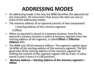 ADDRESSING MODES
• An addressing mode is the way the 8086 identifies the operands for
the instruction. All instructions that access the data use one or
more of the addressing modes.
• The memory address of an operand consists of two components
1.Starting address of the memory segment
2.Offset
• When an operand is stored in a memory location, how for the
operand’s memory location is within a memory segment from the
starting address of the segment, is called Offset or Effective
Address (EA).
• The 8086 uses 20 bit memory address. The segment register gives
16 MSBs of the starting address of the memory segment. The BIU
generates 20 bit starting address of the memory segment by
shifting the content of the segment register left by 4 bits. In other
words it puts 4 zeros in 4 LSB positions.
• Memory Address = Starting address of the memory segment +
Offset
 