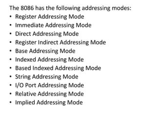The 8086 has the following addressing modes:
• Register Addressing Mode
• Immediate Addressing Mode
• Direct Addressing Mode
• Register Indirect Addressing Mode
• Base Addressing Mode
• Indexed Addressing Mode
• Based Indexed Addressing Mode
• String Addressing Mode
• I/O Port Addressing Mode
• Relative Addressing Mode
• Implied Addressing Mode
 