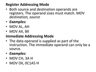 Register Addressing Mode
• Both source and destination operands are
registers. The operand sizes must match. MOV
destination, source
• Examples:
• MOV AL, AH
• MOV AX, BX
Immediate Addressing Mode
• The data operand is supplied as part of the
instruction. The immediate operand can only be a
source.
• Examples:
• MOV CH, 3A H
• MOV DX, 0C1A5 H
 