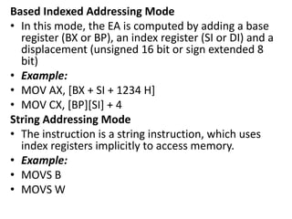 Based Indexed Addressing Mode
• In this mode, the EA is computed by adding a base
register (BX or BP), an index register (SI or DI) and a
displacement (unsigned 16 bit or sign extended 8
bit)
• Example:
• MOV AX, [BX + SI + 1234 H]
• MOV CX, [BP][SI] + 4
String Addressing Mode
• The instruction is a string instruction, which uses
index registers implicitly to access memory.
• Example:
• MOVS B
• MOVS W
 