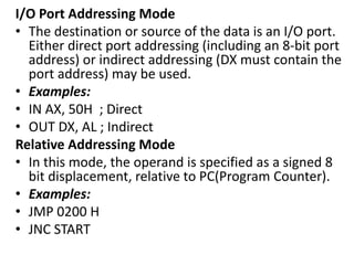 I/O Port Addressing Mode
• The destination or source of the data is an I/O port.
Either direct port addressing (including an 8-bit port
address) or indirect addressing (DX must contain the
port address) may be used.
• Examples:
• IN AX, 50H ; Direct
• OUT DX, AL ; Indirect
Relative Addressing Mode
• In this mode, the operand is specified as a signed 8
bit displacement, relative to PC(Program Counter).
• Examples:
• JMP 0200 H
• JNC START
 