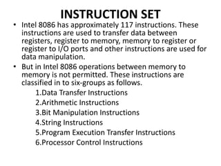 INSTRUCTION SET
• Intel 8086 has approximately 117 instructions. These
instructions are used to transfer data between
registers, register to memory, memory to register or
register to I/O ports and other instructions are used for
data manipulation.
• But in Intel 8086 operations between memory to
memory is not permitted. These instructions are
classified in to six-groups as follows.
1.Data Transfer Instructions
2.Arithmetic Instructions
3.Bit Manipulation Instructions
4.String Instructions
5.Program Execution Transfer Instructions
6.Processor Control Instructions
 