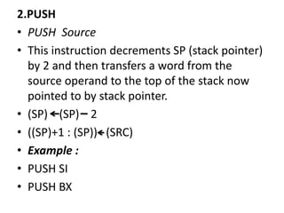 2.PUSH
• PUSH Source
• This instruction decrements SP (stack pointer)
by 2 and then transfers a word from the
source operand to the top of the stack now
pointed to by stack pointer.
• (SP) (SP) 2
• ((SP)+1 : (SP)) (SRC)
• Example :
• PUSH SI
• PUSH BX
 
