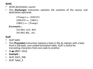 XCHG
• XCHG destination, source
• This (Exchange) instruction switches the contents of the source and
destination operands.
XLAT
• XLAT table
• This (Translate) instruction replaces a byte in the AL register with a byte
from a 256-byte, user-coded translation table. XLAT is useful for
translating characters from one code to another.
• AL ((BX) + (AL))
• Example :
• XLAT ASCII_TAB
• XLAT Table_3
 
