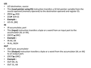 LES
• LES destination, source
• This (Load pointer using ES) instruction transfers a 32-bit pointer variable from the
source operand (memory operand) to the destination operand and register ES.
• (REG) (EA)
• (ES) (EA+2)
• Example :
• LES DI, [BX]
IN
• IN accumulator, port
• This (Input) instruction transfers a byte or a word from an input port to the
accumulator (AL or AX).
• (DEST) (SRC)
• Example :
• IN AX, DX
• IN AL, 062H
OUT
• OUT port, accumulator
• This (Output) instruction transfers a byte or a word from the accumulator (AL or AX)
to an output port.
• (DEST) (SRC)
• Example :
• OUT DX, AL
• OUT 31, AX
 