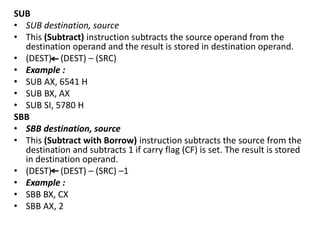 SUB
• SUB destination, source
• This (Subtract) instruction subtracts the source operand from the
destination operand and the result is stored in destination operand.
• (DEST) (DEST) – (SRC)
• Example :
• SUB AX, 6541 H
• SUB BX, AX
• SUB SI, 5780 H
SBB
• SBB destination, source
• This (Subtract with Borrow) instruction subtracts the source from the
destination and subtracts 1 if carry flag (CF) is set. The result is stored
in destination operand.
• (DEST) (DEST) – (SRC) –1
• Example :
• SBB BX, CX
• SBB AX, 2
 
