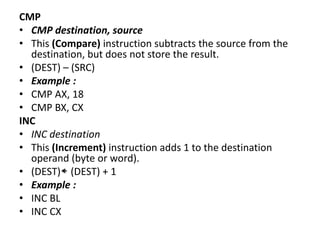 CMP
• CMP destination, source
• This (Compare) instruction subtracts the source from the
destination, but does not store the result.
• (DEST) – (SRC)
• Example :
• CMP AX, 18
• CMP BX, CX
INC
• INC destination
• This (Increment) instruction adds 1 to the destination
operand (byte or word).
• (DEST) (DEST) + 1
• Example :
• INC BL
• INC CX
 