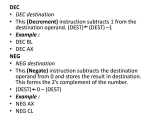 DEC
• DEC destination
• This (Decrement) instruction subtracts 1 from the
destination operand. (DEST) (DEST) –1
• Example :
• DEC BL
• DEC AX
NEG
• NEG destination
• This (Negate) instruction subtracts the destination
operand from 0 and stores the result in destination.
This forms the 2’s complement of the number.
• (DEST) 0 – (DEST)
• Example :
• NEG AX
• NEG CL
 
