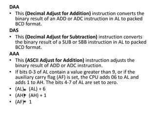 DAA
• This (Decimal Adjust for Addition) instruction converts the
binary result of an ADD or ADC instruction in AL to packed
BCD format.
DAS
• This (Decimal Adjust for Subtraction) instruction converts
the binary result of a SUB or SBB instruction in AL to packed
BCD format.
AAA
• This (ASCII Adjust for Addition) instruction adjusts the
binary result of ADD or ADC instruction.
• If bits 0-3 of AL contain a value greater than 9, or if the
auxiliary carry flag (AF) is set, the CPU adds 06 to AL and
adds 1 to AH. The bits 4-7 of AL are set to zero.
• (AL) (AL) + 6
• (AH) (AH) + 1
• (AF) 1
 