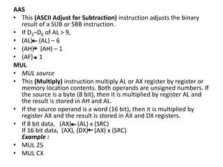AAS
• This (ASCII Adjust for Subtraction) instruction adjusts the binary
result of a SUB or SBB instruction.
• If D3–D0 of AL > 9,
• (AL) (AL) – 6
• (AH) (AH) – 1
• (AF) 1
MUL
• MUL source
• This (Multiply) instruction multiply AL or AX register by register or
memory location contents. Both operands are unsigned numbers. If
the source is a byte (8 bit), then it is multiplied by register AL and
the result is stored in AH and AL.
• If the source operand is a word (16 bit), then it is multiplied by
register AX and the result is stored in AX and DX registers.
• If 8 bit data, (AX) (AL) x (SRC)
If 16 bit data, (AX), (DX) (AX) x (SRC)
Example :
• MUL 25
• MUL CX
 