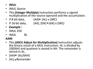 • IMUL
• IMUL Source
• This (Integer Multiply) instruction performs a signed
multiplication of the source operand and the accumulator.
• If 8 bit data, (AX) (AL) x (SRC)
• If 16 bit data, (AX), (DX) (AX) x (SRC)
• Example :
• IMUL 250
• IMUL BL
AAM
• This (ASCII Adjust for Multiplication) instruction adjusts
the binary result of a MUL instruction. AL is divided by
10(0AH) and quotient is stored in AH. The remainder is
stored in AL.
• (AH) (AL/0AH)
• (AL) Remainder
 