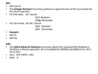 IDIV
• IDIV source
• This (Integer Division) instruction performs a signed division of the accumulator by
the source operand.
• For 8 bit data, AX / Source
(AL) Quotient
(AH) Remainder
• For 16 bit data, AX, DX / Source
(AX) Quotient
(DX) Remainder
• Example :
• IDIV CL
• IDIV AX
AAD
• This (ASCII Adjust for Division) instruction adjusts the unpacked BCD dividend in
AX before a division operation. AH is multiplied by 10(0AH) and added to AL. AH is
set to zero.
• (AL) (AH x 0AH) + (AL)
• (AH) 0
 
