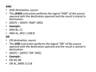 AND
• AND destination, source
• This (AND) instruction performs the logical “AND” of the source
operand with the destination operand and the result is stored in
destination.
• (DEST) ¬ (DEST) “AND” (SRC)
• Example :
• AND BL, CL
• AND AL, 0011 1100 B
OR
• OR destination, source
• This (OR) instruction performs the logical “OR” of the source
operand with the destination operand and the result is stored in
destination.
• (DEST) ¬ (DEST) “OR” (SRC)
• Example :
• OR AX, BX
• OR AL, 0000 1111B
 