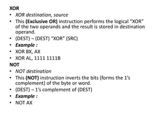 XOR
• XOR destination, source
• This (Exclusive OR) instruction performs the logical “XOR”
of the two operands and the result is stored in destination
operand.
• (DEST) ¬ (DEST) “XOR” (SRC)
• Example :
• XOR BX, AX
• XOR AL, 1111 1111B
NOT
• NOT destination
• This (NOT) instruction inverts the bits (forms the 1’s
complement) of the byte or word.
• (DEST) ¬ 1’s complement of (DEST)
• Example :
• NOT AX
 