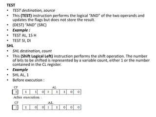 TEST
• TEST destination, source
• This (TEST) instruction performs the logical “AND” of the two operands and
updates the flags but does not store the result.
• (DEST) “AND” (SRC)
• Example :
• TEST AL, 15 H
• TEST SI, DI
SHL
• SHL destination, count
• This (Shift Logical Left) instruction performs the shift operation. The number
of bits to be shifted is represented by a variable count, either 1 or the number
contained in the CL register.
• Example
• SHL AL, 1
• Before execution :
 