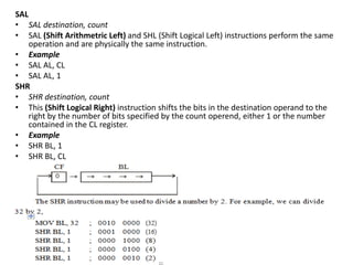 SAL
• SAL destination, count
• SAL (Shift Arithmetric Left) and SHL (Shift Logical Left) instructions perform the same
operation and are physically the same instruction.
• Example
• SAL AL, CL
• SAL AL, 1
SHR
• SHR destination, count
• This (Shift Logical Right) instruction shifts the bits in the destination operand to the
right by the number of bits specified by the count operend, either 1 or the number
contained in the CL register.
• Example
• SHR BL, 1
• SHR BL, CL
 