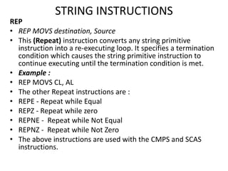 STRING INSTRUCTIONS
REP
• REP MOVS destination, Source
• This (Repeat) instruction converts any string primitive
instruction into a re-executing loop. It specifies a termination
condition which causes the string primitive instruction to
continue executing until the termination condition is met.
• Example :
• REP MOVS CL, AL
• The other Repeat instructions are :
• REPE - Repeat while Equal
• REPZ - Repeat while zero
• REPNE - Repeat while Not Equal
• REPNZ - Repeat while Not Zero
• The above instructions are used with the CMPS and SCAS
instructions.
 