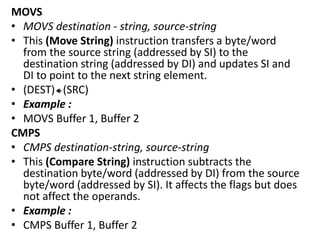 MOVS
• MOVS destination - string, source-string
• This (Move String) instruction transfers a byte/word
from the source string (addressed by SI) to the
destination string (addressed by DI) and updates SI and
DI to point to the next string element.
• (DEST) (SRC)
• Example :
• MOVS Buffer 1, Buffer 2
CMPS
• CMPS destination-string, source-string
• This (Compare String) instruction subtracts the
destination byte/word (addressed by DI) from the source
byte/word (addressed by SI). It affects the flags but does
not affect the operands.
• Example :
• CMPS Buffer 1, Buffer 2
 
