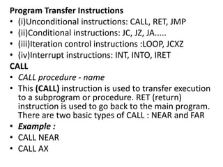 Program Transfer Instructions
• (i)Unconditional instructions: CALL, RET, JMP
• (ii)Conditional instructions: JC, JZ, JA.....
• (iii)Iteration control instructions :LOOP, JCXZ
• (iv)Interrupt instructions: INT, INTO, IRET
CALL
• CALL procedure - name
• This (CALL) instruction is used to transfer execution
to a subprogram or procedure. RET (return)
instruction is used to go back to the main program.
There are two basic types of CALL : NEAR and FAR
• Example :
• CALL NEAR
• CALL AX
 