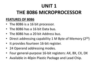 UNIT 1
THE 8086 MICROPROCESSOR
FEATURES OF 8086
• The 8086 is a 16 bit processor.
• The 8086 has a 16 bit Data bus.
• The 8086 has a 20 bit Address bus.
• Direct addressing capability 1 M Byte of Memory (220)
• It provides fourteen 16-bit register.
• 24 Operand addressing modes.
• Four general-purpose 16-bit registers: AX, BX, CX, DX
• Available in 40pin Plastic Package and Lead Chip.
 