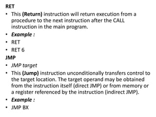 RET
• This (Return) instruction will return execution from a
procedure to the next instruction after the CALL
instruction in the main program.
• Example :
• RET
• RET 6
JMP
• JMP target
• This (Jump) instruction unconditionally transfers control to
the target location. The target operand may be obtained
from the instruction itself (direct JMP) or from memory or
a register referenced by the instruction (indirect JMP).
• Example :
• JMP BX
 