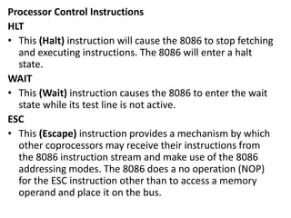 Processor Control Instructions
HLT
• This (Halt) instruction will cause the 8086 to stop fetching
and executing instructions. The 8086 will enter a halt
state.
WAIT
• This (Wait) instruction causes the 8086 to enter the wait
state while its test line is not active.
ESC
• This (Escape) instruction provides a mechanism by which
other coprocessors may receive their instructions from
the 8086 instruction stream and make use of the 8086
addressing modes. The 8086 does a no operation (NOP)
for the ESC instruction other than to access a memory
operand and place it on the bus.
 
