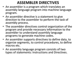 ASSEMBLER DIRECTIVES
• An assembler is a program which translates an
assembly language program into machine language
program.
• An assembler directive is a statement to give
direction to the assembler to perform the task of
assembly process.
• The assembler directives control organization of the
program and provide necessary information to the
assembler to understand assembly language
programs to generate machine codes.
• An assembler supports directives to define data, to
organize segments, to control procedures, to define
macros etc.
• An assembly language program consists of two
types of statements: Instructions and Directives.
 