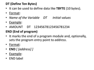 DT (Define Ten Bytes)
• It can be used to define data like TBYTE (10 bytes).
• Format:
• Name of the Variable DT Initial values
• Example:
• AMOUNT DT 12345678123456781234
END (End of program)
• It marks the end of a program module and, optionally,
sets the program entry point to address.
• Format:
• END [ [address] ]
• Example:
• END label
 