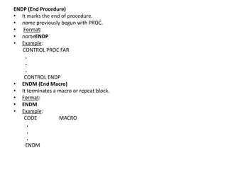 ENDP (End Procedure)
• It marks the end of procedure.
• name previously begun with PROC.
• Format:
• nameENDP
• Example:
CONTROL PROC FAR
.
.
.
CONTROL ENDP
• ENDM (End Macro)
• It terminates a macro or repeat block.
• Format:
• ENDM
• Example:
CODE MACRO
.
.
.
ENDM
 