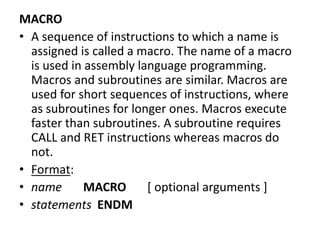 MACRO
• A sequence of instructions to which a name is
assigned is called a macro. The name of a macro
is used in assembly language programming.
Macros and subroutines are similar. Macros are
used for short sequences of instructions, where
as subroutines for longer ones. Macros execute
faster than subroutines. A subroutine requires
CALL and RET instructions whereas macros do
not.
• Format:
• name MACRO [ optional arguments ]
• statements ENDM
 