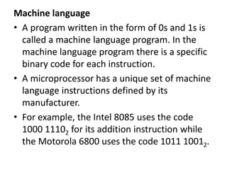 Machine language
• A program written in the form of 0s and 1s is
called a machine language program. In the
machine language program there is a specific
binary code for each instruction.
• A microprocessor has a unique set of machine
language instructions defined by its
manufacturer.
• For example, the Intel 8085 uses the code
1000 11102 for its addition instruction while
the Motorola 6800 uses the code 1011 10012.
 
