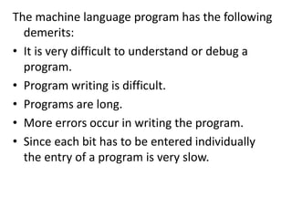 The machine language program has the following
demerits:
• It is very difficult to understand or debug a
program.
• Program writing is difficult.
• Programs are long.
• More errors occur in writing the program.
• Since each bit has to be entered individually
the entry of a program is very slow.
 