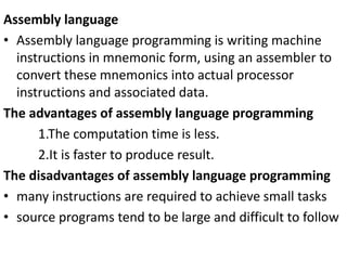 Assembly language
• Assembly language programming is writing machine
instructions in mnemonic form, using an assembler to
convert these mnemonics into actual processor
instructions and associated data.
The advantages of assembly language programming
1.The computation time is less.
2.It is faster to produce result.
The disadvantages of assembly language programming
• many instructions are required to achieve small tasks
• source programs tend to be large and difficult to follow
 