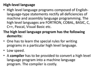 High-level language
• High level language programs composed of English-
language-type statements rectify all deficiencies of
machine and assembly language programming. The
high level languages are FORTRON, COBAL, BASIC, C,
C++, Pascal, Visual Basic etc.
The high level language program has the following
demerits:
• One has to learn the special rules for writing
programs in a particular high level language.
• Low speed.
• A compiler has to be provided to convert a high level
language program into a machine language
program. The compiler is costly.
 