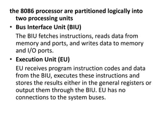the 8086 processor are partitioned logically into
two processing units
• Bus Interface Unit (BIU)
The BIU fetches instructions, reads data from
memory and ports, and writes data to memory
and I/O ports.
• Execution Unit (EU)
EU receives program instruction codes and data
from the BIU, executes these instructions and
stores the results either in the general registers or
output them through the BIU. EU has no
connections to the system buses.
 