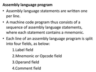 Assembly language program
• Assembly language statements are written one
per line.
• A machine code program thus consists of a
sequence of assembly language statements,
where each statement contains a mnemonic.
• Each line of an assembly language program is split
into four fields, as below:
1.Label field
2.Mnemonic or Opcode field
3.Operand field
4.Comment field
 